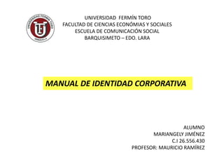 UNIVERSIDAD FERMÍN TORO
FACULTAD DE CIENCIAS ECONÓMIAS Y SOCIALES
ESCUELA DE COMUNICACIÓN SOCIAL
BARQUISIMETO – EDO. LARA
ALUMNO
MARIANGELY JIMÉNEZ
C.I 26.556.430
PROFESOR: MAURICIO RAMÍREZ
MANUAL DE IDENTIDAD CORPORATIVA
 
