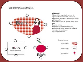 LOGOMARCA: ÁREA MÍNIMA

                         Área mínima
                         A área mínima de proteção ao redor da
                         logomarca Bia’s corresponde a altura do
                         apóstrofo da logomarca, conforme indicado no
                         gráfico ao lado.
                         Nenhum texto deve ser aplicado dentro dessa
                         área.
                         Tamanho mínimo
                         A logomarca nunca deve ser reduzida
                         a um tamanho menor que 1cm de altura ou
                         menor que 1cm de largura.
                         Veja o exemplo abaixo.




                                  Tamanho mínimo:

                                        1cmx1,75cm


                                        1cmx1,35cm


                                        1cmx0,61cm
 