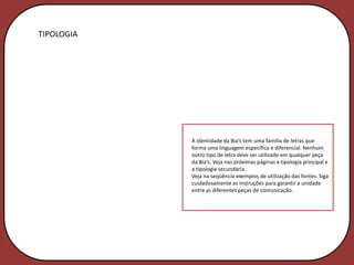 TIPOLOGIA




            A identidade da Bia’s tem uma família de letras que
            forma uma linguagem específica e diferencial. Nenhum
            outro tipo de letra deve ser utilizado em qualquer peça
            da Bia’s. Veja nas próximas páginas a tipologia principal e
            a tipologia secundária.
            Veja na seqüência exemplos de utilização das fontes. Siga
            cuidadosamente as instruções para garantir a unidade
            entre as diferentes peças de comunicação.
 