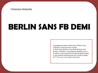 TIPOLOGIA PRINCIPAL




BERLIN SANS FB DEMI

                      A tipologia principal é a Berlin Sans FB Demi. Ela é
                      utilizada no nome da marca na logo.
                      A Berlin Sans FB Demi é uma fonte de letras mais
                      grossas, redondas e com pequenos detalhes na sua
                      curvatura, o que transmite uma ideia de descontração
                      e que combina perfeitamente com a maçã no pingo
                      do “i”. Por isso, nunca utilize outra fonte.
 