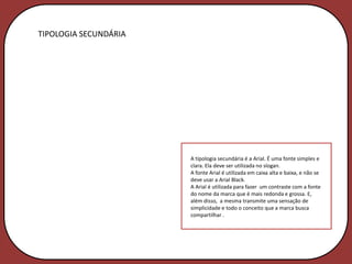 TIPOLOGIA SECUNDÁRIA




                       A tipologia secundária é a Arial. É uma fonte simples e
                       clara. Ela deve ser utilizada no slogan.
                       A fonte Arial é utilizada em caixa alta e baixa, e não se
                       deve usar a Arial Black.
                       A Arial é utilizada para fazer um contraste com a fonte
                       do nome da marca que é mais redonda e grossa. E,
                       além disso, a mesma transmite uma sensação de
                       simplicidade e todo o conceito que a marca busca
                       compartilhar .
 
