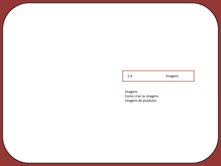 1.4                    Imagens



Imagens
Como criar as imagens
Imagens de produtos
 
