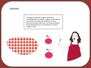 IMAGENS


          As imagens da Bia’s são imagens desenhas. A
          composição deve ser simples. Imagens contornadas ou
          sem contorno, coloridas de acordo com as cores
          descritas nos slides anteriores, e com poucos detalhes.
          É importante destacar que não deverão ser usadas
          imagens em PB.
 