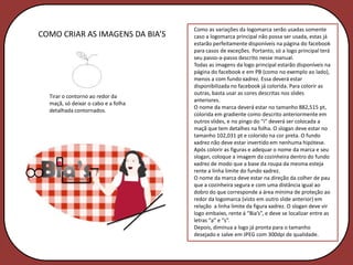 Como as variações da logomarca serão usadas somente
COMO CRIAR AS IMAGENS DA BIA’S       caso a logomarca principal não possa ser usada, estas já
                                     estarão perfeitamente disponíveis na página do facebook
                                     para casos de exceções. Portanto, só a logo principal terá
                                     seu passo-a-passo descrito nesse manual.
                                     Todas as imagens da logo principal estarão disponíveis na
                                     página do facebook e em PB (como no exemplo ao lado),
                                     menos a com fundo xadrez. Essa deverá estar
                                     disponibilizada no facebook já colorida. Para colorir as
                                     outras, basta usar as cores descritas nos slides
  Tirar o contorno ao redor da
                                     anteriores.
  maçã, só deixar o cabo e a folha
                                     O nome da marca deverá estar no tamanho 882,515 pt,
  detalhada contornados.
                                     colorida em gradiente como descrito anteriormente em
                                     outros slides, e no pingo do “i” deverá ser colocada a
                                     maçã que tem detalhes na folha. O slogan deve estar no
                                     tamanho 102,031 pt e colorido na cor preta. O fundo
                                     xadrez não deve estar invertido em nenhuma hipótese.
                                     Após colorir as figuras e adequar o nome da marca e seu
                                     slogan, coloque a imagem da cozinheira dentro do fundo
                                     xadrez de modo que a base da roupa da mesma esteja
                                     rente a linha limite do fundo xadrez.
                                     O nome da marca deve estar na direção da colher de pau
                                     que a cozinheira segura e com uma distância igual ao
                                     dobro do que corresponde a área mínima de proteção ao
                                     redor da logomarca (visto em outro slide anterior) em
                                     relação a linha limite da figura xadrez. O slogan deve vir
                                     logo embaixo, rente á “Bia’s”, e deve se localizar entre as
                                     letras “a” e “s”.
                                     Depois, diminua a logo já pronta para o tamanho
                                     desejado e salve em JPEG com 300dpi de qualidade.
 