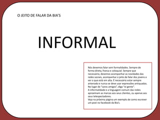 O JEITO DE FALAR DA BIA’S




           INFORMAL
                            Nós devemos falar sem formalidades. Sempre de
                            forma direta, franca e coloquial. Sempre que
                            necessário, devemos acompanhar as novidades das
                            redes sociais, acompanhar o jeito de falar dos jovens e
                            ver o que está em alta. É necessário estar sempre
                            antenado e nunca se deve usar expressões antiquadas.
                            No lugar de “caros amigos”, diga “oi gente”.
                            A informalidade e a linguagem comum das redes
                            aproximam as marcas aos seus clientes, ou apenas aos
                            seus telespectadores.
                            Veja na próxima página um exemplo de como escrever
                            um post no facebook da Bia’s.
 
