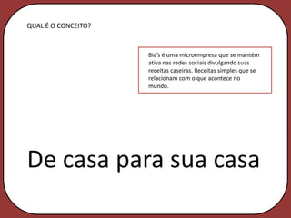 QUAL É O CONCEITO?


                     Bia’s é uma microempresa que se mantém
                     ativa nas redes sociais divulgando suas
                     receitas caseiras. Receitas simples que se
                     relacionam com o que acontece no
                     mundo.




De casa para sua casa
 
