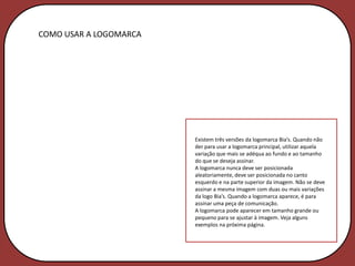 COMO USAR A LOGOMARCA




                        Existem três versões da logomarca Bia’s. Quando não
                        der para usar a logomarca principal, utilizar aquela
                        variação que mais se adéqua ao fundo e ao tamanho
                        do que se deseja assinar.
                        A logomarca nunca deve ser posicionada
                        aleatoriamente, deve ser posicionada no canto
                        esquerdo e na parte superior da imagem. Não se deve
                        assinar a mesma imagem com duas ou mais variações
                        da logo Bia’s. Quando a logomarca aparece, é para
                        assinar uma peça de comunicação.
                        A logomarca pode aparecer em tamanho grande ou
                        pequeno para se ajustar à imagem. Veja alguns
                        exemplos na próxima página.
 