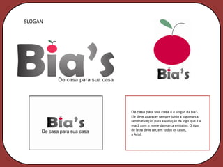 SLOGAN




         De casa para sua casa é o slogan da Bia’s.
         Ele deve aparecer sempre junto a logomarca,
         sendo exceção para a variação da logo que é a
         maçã com o nome da marca embaixo. O tipo
         de letra deve ser, em todos os casos,
         a Arial.
 