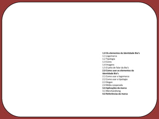 1.0 Os elementos da identidade Bia’s
1.1 Logomarca
1.2 Tipologia
1.3 Cores
1.4 Imagens
1.5 O jeito de falar da Bia’s
2.0 Como usar os elementos da
identidade Bia’s
2.1 Como usar a logomarca
2.2 Como usar a tipologia
2.3 Slogan
2.4 Mídia cooperada
3.0 Aplicações da marca
3.1 Merchandising
4.0 Referências da marca
 