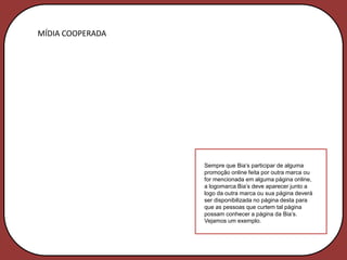 MÍDIA COOPERADA




                  Sempre que Bia’s participar de alguma
                  promoção online feita por outra marca ou
                  for mencionada em alguma página online,
                  a logomarca Bia’s deve aparecer junto a
                  logo da outra marca ou sua página deverá
                  ser disponibilizada no página desta para
                  que as pessoas que curtem tal página
                  possam conhecer a página da Bia’s.
                  Vejamos um exemplo.
 