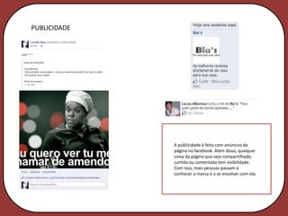 PUBLICIDADE




              A publicidade é feita com anúncios da
              página no facebook. Além disso, qualquer
              coisa da página que seja compartilhada,
              curtida ou comentada tem visibilidade.
              Com isso, mais pessoas passam a
              conhecer a marca e a se envolver com ela.
 