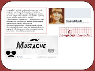 A marca Bia´s surgiu da vontade de transformar o modo
dos jovens cozinharem. Tentando criar um ambiente
informal e moderno, Bia´s procura divulgar suas receitas
de modo sempre antenado com o que acontece nas redes
sociais, onde seu público alvo se encontra.
A maior referência para a marca é a Vovó Palmirinha que é
um sucesso nacional no que se refere a comida caseira e
que também se mantém online na rede.
Outras marcas também são fruto de pesquisas, como a
Gina Indelicada, Mustache e etc, que apesar de não serem
páginas de culinária, atraem muitos jovens pelo seu jeito
humorístico e descontraído de se comunicar.
 