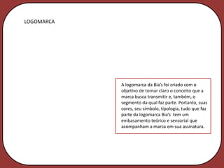 LOGOMARCA




            A logomarca da Bia’s foi criado com o
            objetivo de tornar claro o conceito que a
            marca busca transmitir e, também, o
            segmento da qual faz parte. Portanto, suas
            cores, seu símbolo, tipologia, tudo que faz
            parte da logomarca Bia’s tem um
            embasamento teórico e sensorial que
            acompanham a marca em sua assinatura.
 