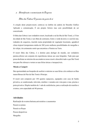2
7. Identificação e caraterização da Empresa
Ilhéu das Cabras-O paraíso tão perto de si
A criação deste projeto-resort, centra-se no âmbito da cadeira de Desenho Gráfico
Aplicado a comunicação. É um projeto fictício mas com possibilidade de ser
concretizado.
O ilhéu das Cabras é um verdadeiro resort, localizado a sul da ilha de São Tomé, a 15 km
da cidade de São Tomé, é um ilhéu de contrastes. Entre o verde da terra e o azul do mar,
rodeados de coqueiros, inserido numa propriedade de vegetação luxuriante, agradável
clima tropical (temperatura média de 28C),com melhores possibilidades de mergulho e
de velejar, irá certamente sentir que encontrou o Paraíso na Terra.
O resort ilhéu das Cabras, é o destino para desligar do mundo, um verdadeiro
paraiso,oferece um conjunto de experiências únicas aos seus hóspedes. Tudo para que
possa desfrutar ao máximo da sua estada no nosso resort e descobrir tudo o que São Tomé
tem para lhe oferecer e tornar as suas férias únicas e inesquecíveis.
Missão a Cumprir
Dar oportunidade aos hospedes de usufruir o máximo as suas férias e de conhecer as ilhas
maravilhosas do País de São Tomé e Príncipe.
O resort será composto por 150 quartos espaçosos, equipados com casa de banho
privativa, ar condicionado, televisão, minibar e varanda com vista para o mar, piscina e
praia privativa. Dispõe também de 1 sala de conferências, para a realização de reuniões e
eventos, com capacidade até 80 pessoas.
Atividades
Realização de eventos:batismo,aniversários e casamentos
Passeio as praias
Passeio as Roças
Pescas desportivas
Mergulho
 