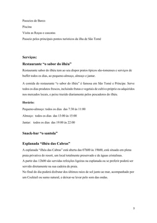 3
Passeios de Barco
Piscina
Visita as Roças e cascatas
Passeio pelos principais pontos turísticos da ilha de São Tomé
Serviços:
Restaurante “o sabor do ilhéu”
Restaurante sabor do ilhéu tem ao seu dispor pratos típicos são-tomenses e serviços de
buffet todos os dias, ao pequeno-almoço, almoço e jantar.
A comida do restaurante “o sabor do ilhéu” é famosa em São Tomé e Príncipe. Serve
todos os dias produtos frescos, incluindo frutas e vegetais de cultivo próprio ou adquiridos
nos mercados locais, e peixe trazido diariamente pelos pescadores do ilhéu.
Horário:
Pequeno-almoço: todos os dias das 7:30 às 11:00
Almoço: todos os dias das 13:00 às 15:00
Jantar: todos os dias das 19:00 às 22:00
Snack-bar “o santola”
Esplanada “ilhéu das Cabras”
A esplanada “ilhéu das Cabras” está aberta das 07h00 às 19h00, está situado em plena
praia privativa do resort, um local totalmente preservado e de águas cristalinas.
A partir das 12h00 são servidas refeições ligeiras na esplanada ou se preferir poderá ser
servido diretamente na sua cadeira de praia.
No final do dia poderá disfrutar dos últimos raios de sol junto ao mar, acompanhado por
um Cocktail ou sumo natural, e deixar-se levar pelo som das ondas.
 