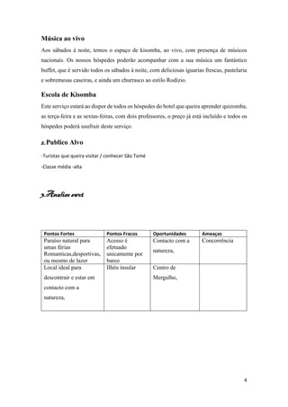 4
Música ao vivo
Aos sábados à noite, temos o espaço de kisomba, ao vivo, com presença de músicos
nacionais. Os nossos hóspedes poderão acompanhar com a sua música um fantástico
buffet, que é servido todos os sábados à noite, com deliciosas iguarias frescas, pastelaria
e sobremesas caseiras, e ainda um churrasco ao estilo Rodízio.
Escola de Kisomba
Este serviço estará ao dispor de todos os hóspedes do hotel que queira aprender quizomba,
as terça-feira e as sextas-feiras, com dois professores, o preço já está incluído e todos os
hóspedes poderá usufruir deste serviço.
2.Publico Alvo
-Turistas que queira visitar / conhecer São Tomé
-Classe média -alta
3.Analise swot
Pontos Fortes Pontos Fracos Oportunidades Ameaças
Paraíso natural para
umas férias
Romanticas,desportivas,
ou mesmo de lazer
Acesso é
efetuado
unicamente por
barco
Contacto com a
natureza,
Concorrência
Local ideal para
descontrair e estar em
contacto com a
natureza,
Ilhéu insular Centro de
Mergulho,
 