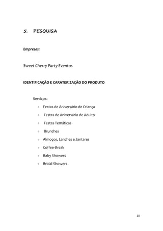 10
5. PESQUISA
Empresas:
Sweet Cherry Party Eventos
IDENTIFICAÇÃO E CARATERIZAÇÃO DO PRODUTO
Serviços:
› Festas de Aniversário de Criança
› Festas de Aniversário de Adulto
› Festas Temáticas
› Brunches
› Almoços, Lanches e Jantares
› Coffee-Break
› Baby Showers
› Bridal Showers
 