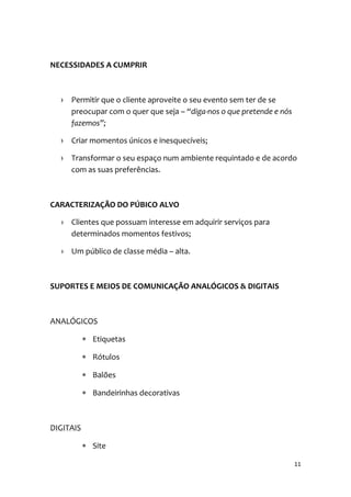11
NECESSIDADES A CUMPRIR
› Permitir que o cliente aproveite o seu evento sem ter de se
preocupar com o quer que seja – “diga-nos o que pretende e nós
fazemos”;
› Criar momentos únicos e inesquecíveis;
› Transformar o seu espaço num ambiente requintado e de acordo
com as suas preferências.
CARACTERIZAÇÃO DO PÚBICO ALVO
› Clientes que possuam interesse em adquirir serviços para
determinados momentos festivos;
› Um público de classe média – alta.
SUPORTES E MEIOS DE COMUNICAÇÃO ANALÓGICOS & DIGITAIS
ANALÓGICOS
 Etiquetas
 Rótulos
 Balões
 Bandeirinhas decorativas
DIGITAIS
 Site
 