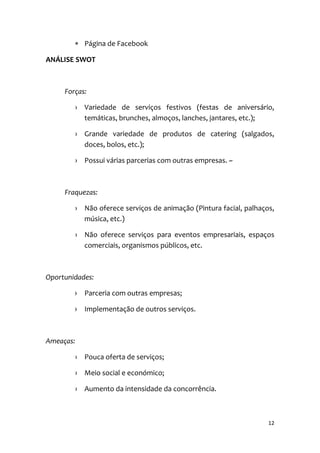 12
 Página de Facebook
ANÁLISE SWOT
Forças:
› Variedade de serviços festivos (festas de aniversário,
temáticas, brunches, almoços, lanches, jantares, etc.);
› Grande variedade de produtos de catering (salgados,
doces, bolos, etc.);
› Possui várias parcerias com outras empresas. ~
Fraquezas:
› Não oferece serviços de animação (Pintura facial, palhaços,
música, etc.)
› Não oferece serviços para eventos empresariais, espaços
comerciais, organismos públicos, etc.
Oportunidades:
› Parceria com outras empresas;
› Implementação de outros serviços.
Ameaças:
› Pouca oferta de serviços;
› Meio social e económico;
› Aumento da intensidade da concorrência.
 