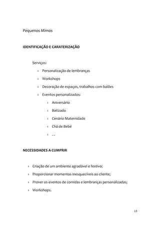 13
Pequenos Mimos
IDENTIFICAÇÃO E CARATERIZAÇÃO
Serviços:
› Personalização de lembranças
› Workshops
› Decoração de espaços, trabalhos com balões
› Eventos personalizados:
› Aniversário
› Batizado
› Cenário Maternidade
› Chá de Bebé
› …
NECESSIDADES A CUMPRIR
› Criação de um ambiente agradável e festivo;
› Proporcionar momentos inesquecíveis ao cliente;
› Prover os eventos de comidas e lembranças personalizadas;
› Workshops.
 