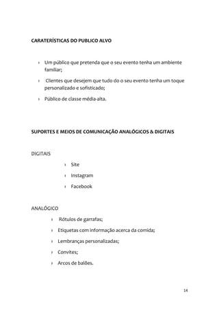 14
CARATERÍSTICAS DO PUBLICO ALVO
› Um público que pretenda que o seu evento tenha um ambiente
familiar;
› Clientes que desejem que tudo do o seu evento tenha um toque
personalizado e sofisticado;
› Público de classe média-alta.
SUPORTES E MEIOS DE COMUNICAÇÃO ANALÓGICOS & DIGITAIS
DIGITAIS
› Site
› Instagram
› Facebook
ANALÓGICO
› Rótulos de garrafas;
› Etiquetas com informação acerca da comida;
› Lembranças personalizadas;
› Convites;
› Arcos de balões.
 
