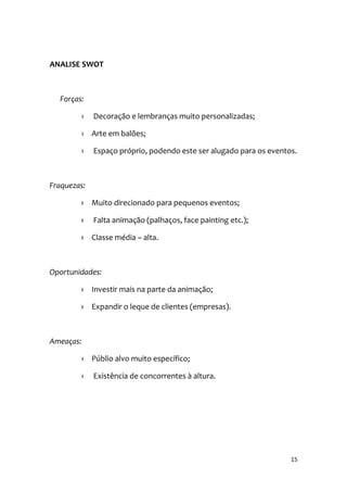 15
ANALISE SWOT
Forças:
› Decoração e lembranças muito personalizadas;
› Arte em balões;
› Espaço próprio, podendo este ser alugado para os eventos.
Fraquezas:
› Muito direcionado para pequenos eventos;
› Falta animação (palhaços, face painting etc.);
› Classe média – alta.
Oportunidades:
› Investir mais na parte da animação;
› Expandir o leque de clientes (empresas).
Ameaças:
› Públio alvo muito específico;
› Existência de concorrentes à altura.
 