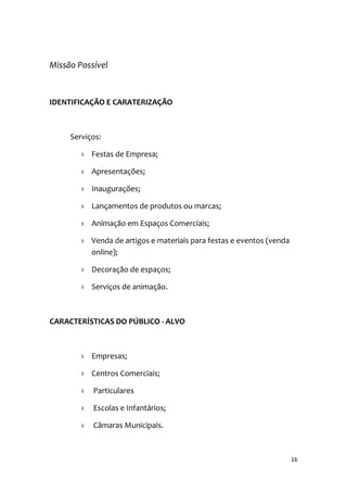 16
Missão Possível
IDENTIFICAÇÃO E CARATERIZAÇÃO
Serviços:
› Festas de Empresa;
› Apresentações;
› Inaugurações;
› Lançamentos de produtos ou marcas;
› Animação em Espaços Comerciais;
› Venda de artigos e materiais para festas e eventos (venda
online);
› Decoração de espaços;
› Serviços de animação.
CARACTERÍSTICAS DO PÚBLICO - ALVO
› Empresas;
› Centros Comerciais;
› Particulares
› Escolas e Infantários;
› Câmaras Municipais.
 