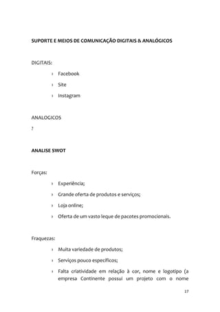 17
SUPORTE E MEIOS DE COMUNICAÇÃO DIGITAIS & ANALÓGICOS
DIGITAIS:
› Facebook
› Site
› Instagram
ANALOGICOS
?
ANALISE SWOT
Forças:
› Experiência;
› Grande oferta de produtos e serviços;
› Loja online;
› Oferta de um vasto leque de pacotes promocionais.
Fraquezas:
› Muita variedade de produtos;
› Serviços pouco específicos;
› Falta criatividade em relação à cor, nome e logotipo (a
empresa Continente possui um projeto com o nome
 