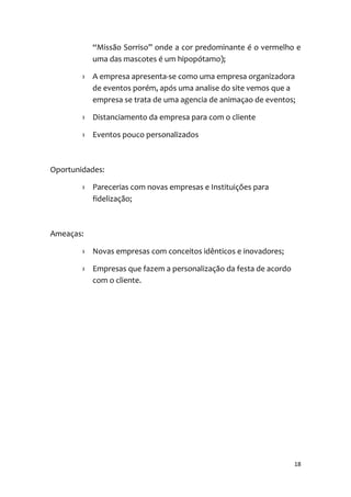 18
“Missão Sorriso” onde a cor predominante é o vermelho e
uma das mascotes é um hipopótamo);
› A empresa apresenta-se como uma empresa organizadora
de eventos porém, após uma analise do site vemos que a
empresa se trata de uma agencia de animaçao de eventos;
› Distanciamento da empresa para com o cliente
› Eventos pouco personalizados
Oportunidades:
› Parecerias com novas empresas e Instituições para
fidelização;
Ameaças:
› Novas empresas com conceitos idênticos e inovadores;
› Empresas que fazem a personalização da festa de acordo
com o cliente.
 