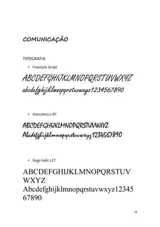 19
COMUNICAÇÃO
TIPOGRAFIA
 Freestyle Script
ABCDEFGHIJKLMNOPQRSTUVWXYZ
abcdefghijklmnopqrstuvwxyz1234567890
 Staccato222 BT
ABCDEFGHIJKLMNOPQRSTUVWXYZ
Abcdefghijklmnopqrstuvwxyz1234567890
 Rage Italic LET
ABCDEFGHIJKLMNOPQRSTUV
WXYZ
Abcdefghijklmnopqrstuvwxyz12345
67890
 