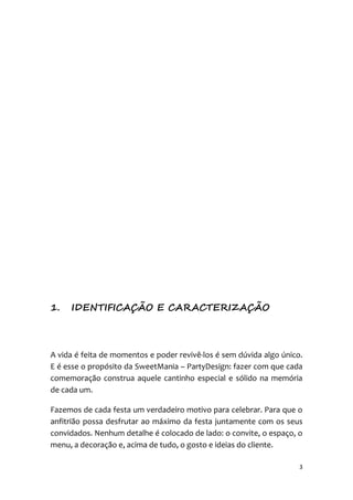 3
1. IDENTIFICAÇÃO E CARACTERIZAÇÃO
A vida é feita de momentos e poder revivê-los é sem dúvida algo único.
E é esse o propósito da SweetMania – PartyDesign: fazer com que cada
comemoração construa aquele cantinho especial e sólido na memória
de cada um.
Fazemos de cada festa um verdadeiro motivo para celebrar. Para que o
anfitrião possa desfrutar ao máximo da festa juntamente com os seus
convidados. Nenhum detalhe é colocado de lado: o convite, o espaço, o
menu, a decoração e, acima de tudo, o gosto e ideias do cliente.
 