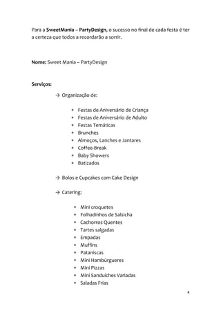 4
Para a SweetMania – PartyDesign, o sucesso no final de cada festa é ter
a certeza que todos a recordarão a sorrir.
Nome: Sweet Mania – PartyDesign
Serviços:
→ Organização de:
 Festas de Aniversário de Criança
 Festas de Aniversário de Adulto
 Festas Temáticas
 Brunches
 Almoços, Lanches e Jantares
 Coffee-Break
 Baby Showers
 Batizados
→ Bolos e Cupcakes com Cake Design
→ Catering:
 Mini croquetes
 Folhadinhos de Salsicha
 Cachorros Quentes
 Tartes salgadas
 Empadas
 Muffins
 Pataniscas
 Mini Hambúrgueres
 Mini Pizzas
 Mini Sanduíches Variadas
 Saladas Frias
 