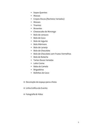 5
 Sopas Quentes
 Massas
 Crepes Doces (Recheios Variados)
 Mosses
 Tiramisú
 Brownies
 Cheesecake de Morango
 Bolo de cenoura
 Bolo de Coco
 Bolo de Iogurte
 Bolo Mármore
 Bolo de Laranja
 Bolo de Chocolate
 Bolo de Chocolate com Frutos Vermelhos
 Bolo de Bolacha
 Tartes Doces Variadas
 Leite Creme
 Baba de Camelo
 Brigadeiros
 Bolinhos de Coco
→ Decoração do espaço para a festa
→ Linha Gráfica do Evento
→ Fotografia & Vídeo
 
