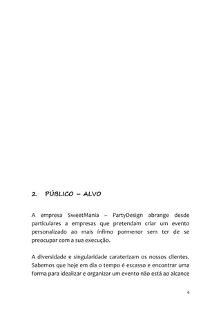 6
2. PÚBLICO – ALVO
A empresa SweetMania – PartyDesign abrange desde
particulares a empresas que pretendam criar um evento
personalizado ao mais ínfimo pormenor sem ter de se
preocupar com a sua execução.
A diversidade e singularidade caraterizam os nossos clientes.
Sabemos que hoje em dia o tempo é escasso e encontrar uma
forma para idealizar e organizar um evento não está ao alcance
 