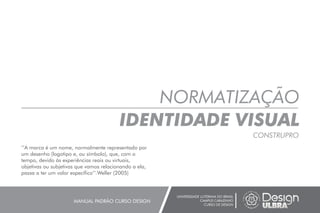NORMATIZAÇÃO
IDENTIDADE VISUAL
CONSTRUPRO
UNIVERSIDADE LUTERANA DO BRASIL
CAMPUS CARAZINHO
CURSO DE DESIGN
MANUAL PADRÃO CURSO DESIGN
’’A marca é um nome, normalmente representado por
um desenho (logotipo e, ou símbolo), que, com o
tempo, devido às experiências reais ou virtuais,
objetivas ou subjetivas que vamos relacionando a ela,
passa a ter um valor específico’’.Weller (2005)
 