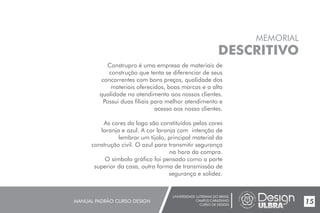 UNIVERSIDADE LUTERANA DO BRASIL
CAMPUS CARAZINHO
CURSO DE DESIGN
MANUAL PADRÃO CURSO DESIGN 15
MEMORIAL
DESCRITIVO
Construpro é uma empresa de materiais de
construção que tenta se diferenciar de seus
concorrentes com bons preços, qualidade dos
materiais oferecidos, boas marcas e a alta
qualidade no atendimento aos nossos clientes.
Possui duas filiais para melhor atendimento e
acesso aos nosso clientes.
As cores da logo são constituídos pelas cores
laranja e azul. A cor laranja com intenção de
lembrar um tijolo, principal material da
construção civil. O azul para transmitir segurança
na hora da compra.
O símbolo gráfico foi pensado como a parte
superior da casa, outra forma de transmissão de
segurança e solidez.
 