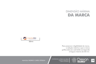 UNIVERSIDADE LUTERANA DO BRASIL
CAMPUS CARAZINHO
CURSO DE DESIGN
MANUAL PADRÃO CURSO DESIGN 19
DIMENSÃO MÁXIMA
DA MARCA
Para preservar a legibilidade da marca,
a redução máxima a que a marca
gráfica deve ser submetida corresponde
à largura máxima de 20 mm.
20mm
MATERIAIS DE CONSTRUÇÃO
 
