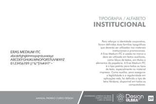 UNIVERSIDADE LUTERANA DO BRASIL
CAMPUS CARAZINHO
CURSO DE DESIGN
MANUAL PADRÃO CURSO DESIGN 20
TIPOGRAFIA / ALFABETO
INSTITUCIONAL
Para reforçar a identidade corporativa,
foram definidas duas famílias tipográficas
que deverão ser utilizadas nos materiais
institucionais e promocionais.
A Eras Medium ITC é usada na marca e
deve ser utilizada em textos auxiliares,
como bloco de textos, em títulos e
elementos da papelaria. A Eras Medium ITC
é o tipo padrão para todos os tipos
de texto, especialmente no material
impresso. Como auxiliar, para assegurar
a legibilidade e a regularidade em
aplicações web, foi definido o tipo de
letra Verdana, disponível em todos os
computadores.
ERAS MEDIUM ITC
abcdefghijklmnopqrstuvwxyz
ABCDEFGHIJKLMNOPQRSTUVWXYZ
0123456789 ()*&^$%#@!?”~`
 