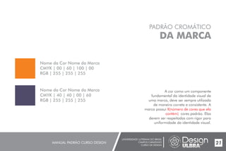 UNIVERSIDADE LUTERANA DO BRASIL
CAMPUS CARAZINHO
CURSO DE DESIGN
MANUAL PADRÃO CURSO DESIGN 21
PADRÃO CROMÁTICO
DA MARCA
A cor como um componente
fundamental da identidade visual de
uma marca, deve ser sempre utilizada
de maneira correta e consistente. A
marca possui
cores padrão. Elas
devem ser respeitadas com rigor para
uniformidade da identidade visual.
X(número de cores que ela
contém)
Nome da Cor Nome da Marca
CMYK | 00 | 60 | 100 | 00
RGB | 255 | 255 | 255
Nome da Cor Nome da Marca
CMYK | 40 | 40 | 00 | 60
RGB | 255 | 255 | 255
 