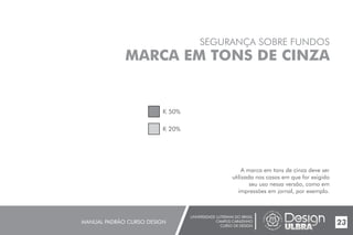 UNIVERSIDADE LUTERANA DO BRASIL
CAMPUS CARAZINHO
CURSO DE DESIGN
MANUAL PADRÃO CURSO DESIGN 23
SEGURANÇA SOBRE FUNDOS
MARCA EM TONS DE CINZA
A marca em tons de cinza deve ser
utilizada nos casos em que for exigido
seu uso nessa versão, como em
impressões em jornal, por exemplo.
K 50%
K 20%
 