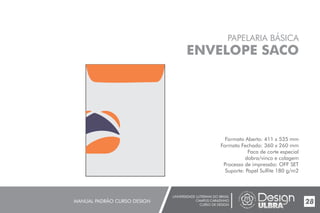 UNIVERSIDADE LUTERANA DO BRASIL
CAMPUS CARAZINHO
CURSO DE DESIGN
MANUAL PADRÃO CURSO DESIGN 28
PAPELARIA BÁSICA
ENVELOPE SACO
Formato Aberto: 411 x 535 mm
Formato Fechado: 360 x 260 mm
Faca de corte especial
dobra/vinco e colagem
Processo de impressão: OFF SET
Suporte: Papel Sulfite 180 g/m2
 