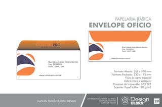 UNIVERSIDADE LUTERANA DO BRASIL
CAMPUS CARAZINHO
CURSO DE DESIGN
MANUAL PADRÃO CURSO DESIGN 29
PAPELARIA BÁSICA
ENVELOPE OFÍCIO
Formato Aberto: 266 x 260 mm
Formato Fechado: 230 x 115 mm
Faca de corte especial
dobra/vinco e colagem
Processo de impressão: OFF SET
Suporte: Papel Sulfite 180 g/m2
Rua Coronel João Menna Barreto
Cep: 99500000
Fone : 3329-1288
www.construpro.com.br
Rua Coronel João Menna Barreto
Cep: 99500000
Fone : 3329-1288
www.construpro.com.br
MATERIAIS DE CONSTRUÇÃO
 