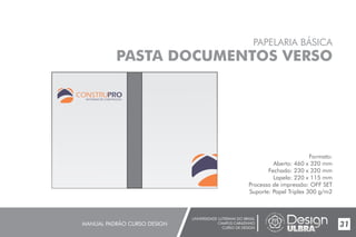 UNIVERSIDADE LUTERANA DO BRASIL
CAMPUS CARAZINHO
CURSO DE DESIGN
MANUAL PADRÃO CURSO DESIGN 31
PAPELARIA BÁSICA
PASTA DOCUMENTOS VERSO
Formato:
Aberto: 460 x 320 mm
Fechado: 230 x 320 mm
Lapela: 220 x 115 mm
Processo de impressão: OFF SET
Suporte: Papel Triplex 300 g/m2
MATERIAIS DE CONSTRUÇÃO
 