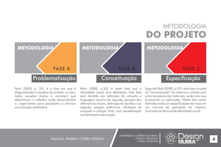 UNIVERSIDADE LUTERANA DO BRASIL
CAMPUS CARAZINHO
CURSO DE DESIGN
MANUAL PADRÃO CURSO DESIGN 4
METODOLOGIA
DO PROJETO
Problematização
METODOLOGIA
FASE A
METODOLOGIA
FASE B
Conceituação
METODOLOGIA
FASE C
Especificação
Peón (2000, p. 53), é a fase em que é
diagnosticada a situação do projeto, ou seja,
todos aqueles dados e variáveis que
determinam o trabalho serão desenvolvidos
e, organizados para possibilitar e otimizar
uma solução satisfatória.
Peón (2000, p.53), é nesta fase que a
identidade visual será delineada. Esta fase
será dividida em definição do conceito e
linguagem visual a ser seguida, geração das
alternativas visuais, definição do partido a ser
seguido, solução preliminar, validação da
proposta e solução final, com apresentação
ao cliente para aprovação.
Segundo Peón (2000, p.57), esta fase consiste
na “concretização” do sistema e contato com
os fornecedores dos materiais, os técnicos que
produzirão as aplicações. Nesta fase serão
definidas todas as especificações técnicas em
um manual de aplicação do sistema,
chamado de Manual de identidade visual.
 
