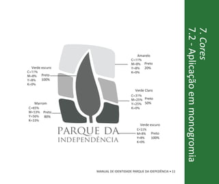 7.2 - Aplicação em monogromia
                                                                           7. Cores
                                                 Amarelo
                                             C=11%
                                             M=8% Preto
  Verde escuro                               Y=8% 20%
C=11%                                        K=0%
M=8%    Preto
Y=8%    100%
K=0%
                                                Verde Claro
                                             C=31%
                                             M=25% Preto
   Marrom                                    Y=25% 50%
C=65%                                        K=0%
M=53%    Preto
Y=56%    80%
K=33%
                                                   Verde escuro

                 parque da                       C=11%
                                                 M=8%      Preto

                 independência                   Y=8%
                                                 K=0%
                                                           100%




                         MANUAL DE IDENTIDADE PARQUE DA IDEPEDÊNCIA • 11
 
