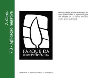 7.3 - Aplicação negativa                                                      Quando não for possível a utilização das
                 7. Cores
                                                                              cores institucionais, a logomarca pode
                                                                              ser utilizada em sua versao monocro-
                                                                              matica (preto ou branco).




                                parque da
                                 independência




                            12 • MANUAL DE IDENTIDADE PARQUE DA IDEPEDÊNCIA
 