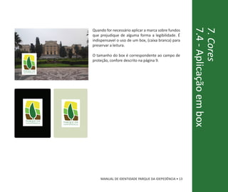 7.4 - Aplicação em box
                                                                                       7. Cores
                                 Quando for necessário aplicar a marca sobre fundos
                                 que prejudique de alguma forma a legibilidade. É
                                 indispensavel o uso de um box, (caixa branca) para
                                 preservar a leitura.

                                 O tamanho do box é correspondente ao campo de
                                 proteção, confore descrito na página 9.




parque da        parque da
 independência
                 independência
in




                                     MANUAL DE IDENTIDADE PARQUE DA IDEPEDÊNCIA • 13
 