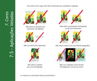 De acordo com a regra, não altere elementos que compõem o logotipo.


                                  parque da        parque da
                 7. Cores
7.5 - Aplicações Vetadas          independência




                                                                                         parque da                   parque da
                                                                                         independência               indepe      ndência
                                                    independência


                                   Não altere as posições dos                         Não altere a proporções do logotipos
                                    elementos do logotipo.                                   ou de seus elementos.



                                                  parque da
                                                  independência



                                                                                           parque da                         parque da
                                                                                            ndependênci a                    ndependênci


                                Não use elementos separados.                  Não altere o texto com outra família tipográfica.




                                                                                 parque da               parque da                 parque da
                                         parque da                               independência              independên cia         independênci
                                         independência



                                      Não altere o padrão                            Não use o logotipo contra fundos
                                     das cores do logotipo.                          heterogêneos, escuros ou claros.



                            14 • MANUAL DE IDENTIDADE PARQUE DA IDEPEDÊNCIA
 