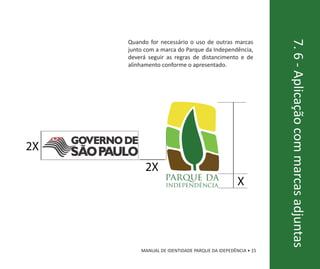Quando for necessário o uso de outras marcas




                                                           7. 6 - Aplicação com marcas adjuntas
     junto com a marca do Parque da Independência,
     deverá seguir as regras de distancimento e de
     alinhamento conforme o apresentado.




2X
           2X
                  parque da
                   independência                X




         MANUAL DE IDENTIDADE PARQUE DA IDEPEDÊNCIA • 15
 