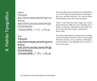 -Regular                                             Na construção da marca do Parque da Independên-
8. Padrão Tipográfico
                                                                             cia a fonte Trajan foi escolhida pela sofisticação e
                        Trajan                                               pelo seu contraste histórico e ao mesmo tempo
                        abcdefghijklmnopqstuv                                contemporâneo, que seus traços carregam.
                        wxyz
                                                                             Trajan é uma fonte de estilo antigo com serifas,
                        ABCDEFGHIJKLMNOPQR                                   desenvolvida em 1989 por Carol Twombly para a
                        STUVWXYZ                                             Adobe. O desenho é baseado nas inscrições usa-
                                                                             das na base da coluna Trajan, localizada em
                        1234567890.:,;”’ (?!) -+/%=@                         Roma, Itália.

                        -Bold                                                Os escritos Trajan datam os tempos da roma antiga,
                                                                             mas foi Twombly o primeiro a fazer uma tradução
                        Trajan                                               literal dos escritos, com as devidas modificações,
                        abcdefghijklmnopqstuv                                criando também uma tipográfia com números, e
                                                                             letras minúsculas.
                        wxyz
                        ABCDEFGHIJKLMNOPQR
                        STUVWXYZ
                        1234567890.:,;”’ (?!) -+/%=@




                           16 • MANUAL DE IDENTIDADE PARQUE DA IDEPEDÊNCIA
 